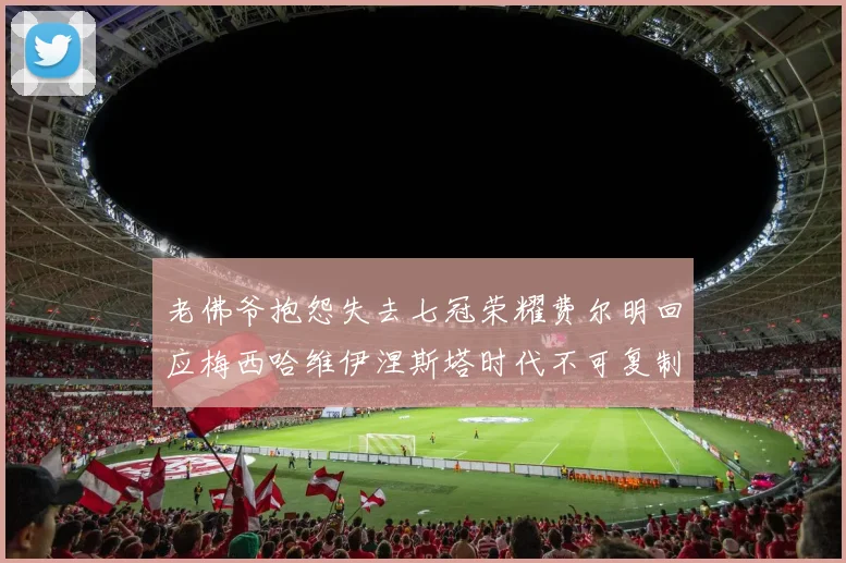 老佛爷抱怨失去七冠荣耀费尔明回应梅西哈维伊涅斯塔时代不可复制