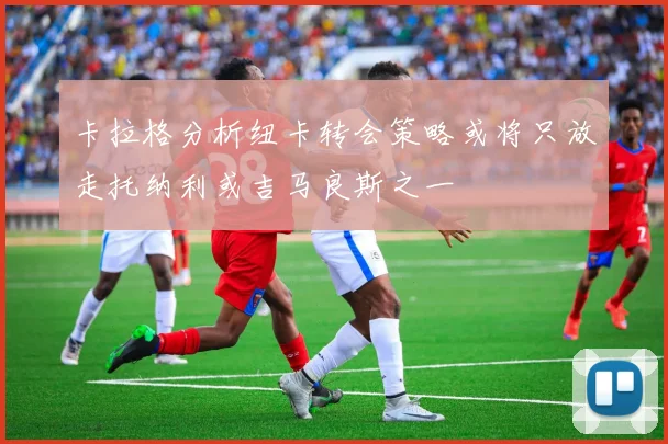 卡拉格分析纽卡转会策略或将只放走托纳利或吉马良斯之一