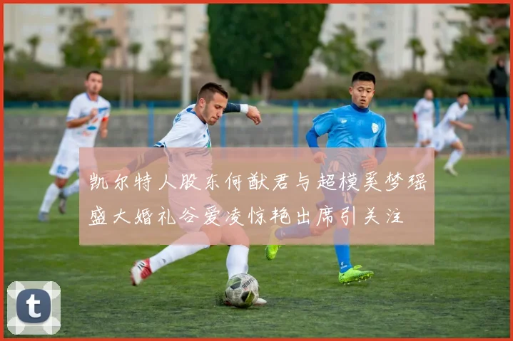 凯尔特人股东何猷君与超模奚梦瑶盛大婚礼谷爱凌惊艳出席引关注