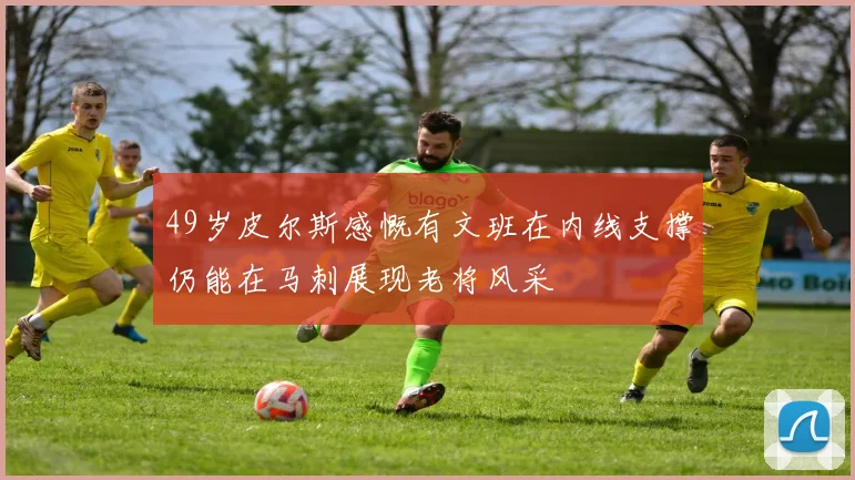 49岁皮尔斯感慨有文班在内线支撑仍能在马刺展现老将风采