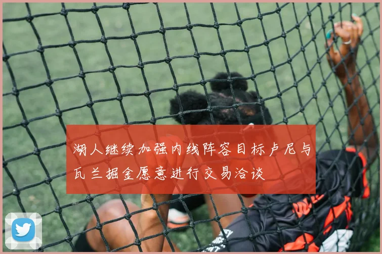 湖人继续加强内线阵容目标卢尼与瓦兰掘金愿意进行交易洽谈