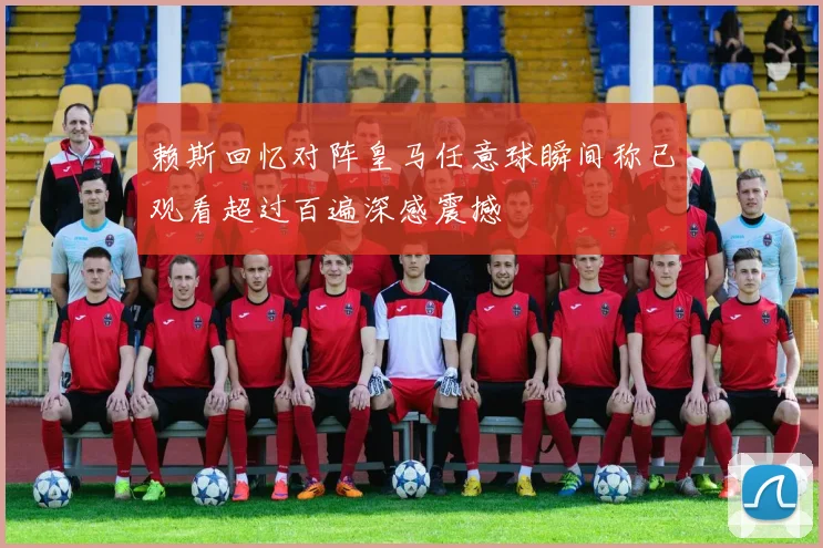 赖斯回忆对阵皇马任意球瞬间称已观看超过百遍深感震撼