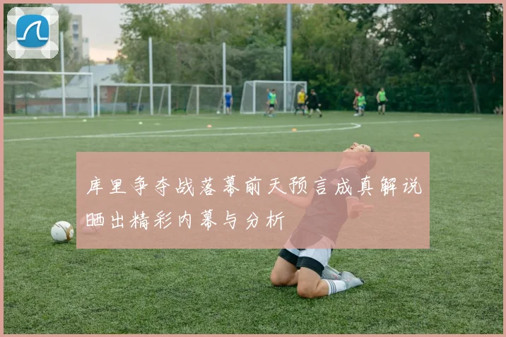 库里争夺战落幕前天预言成真解说晒出精彩内幕与分析