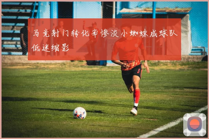 马竞射门转化率惨淡小蜘蛛成球队低迷缩影