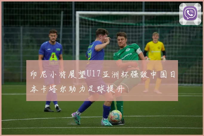 印尼小将展望U17亚洲杯强敌中国日本卡塔尔助力足球提升
