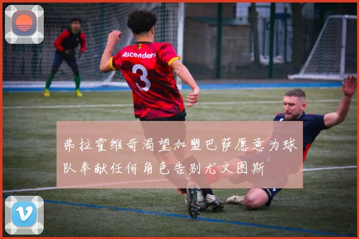 弗拉霍维奇渴望加盟巴萨愿意为球队奉献任何角色告别尤文图斯