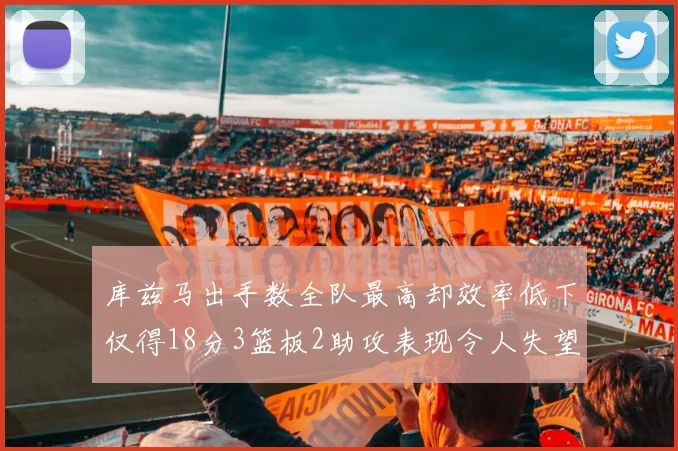 库兹马出手数全队最高却效率低下仅得18分3篮板2助攻表现令人失望