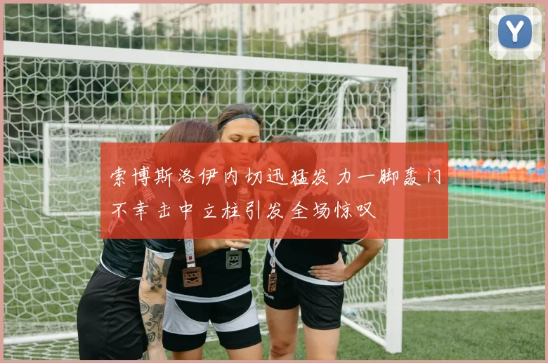 索博斯洛伊内切迅猛发力一脚轰门不幸击中立柱引发全场惊叹