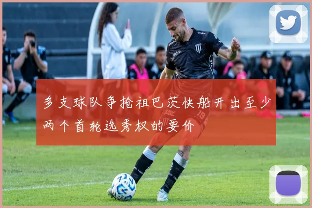 多支球队争抢祖巴茨快船开出至少两个首轮选秀权的要价