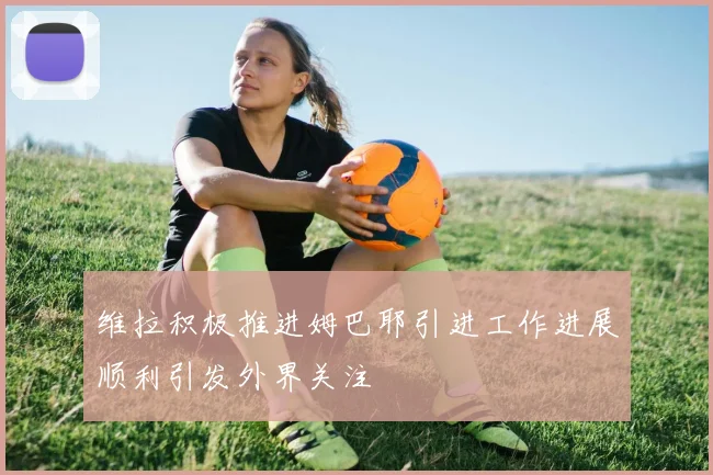 维拉积极推进姆巴耶引进工作进展顺利引发外界关注