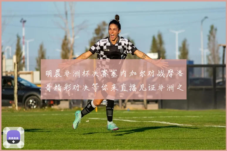 明晨非洲杯决赛塞内加尔对战摩洛哥精彩对决等你来直播见证非洲之王的诞生