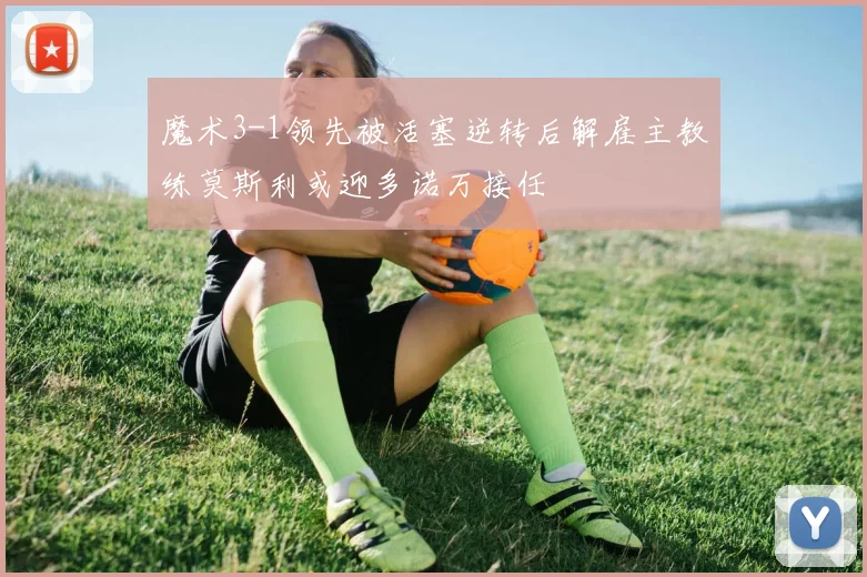 魔术3-1领先被活塞逆转后解雇主教练莫斯利或迎多诺万接任