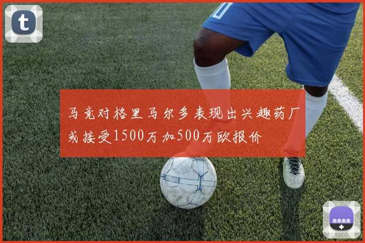 马竞对格里马尔多表现出兴趣药厂或接受1500万加500万欧报价