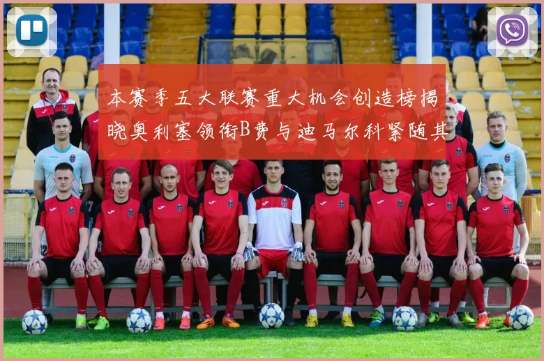 本赛季五大联赛重大机会创造榜揭晓奥利塞领衔B费与迪马尔科紧随其后