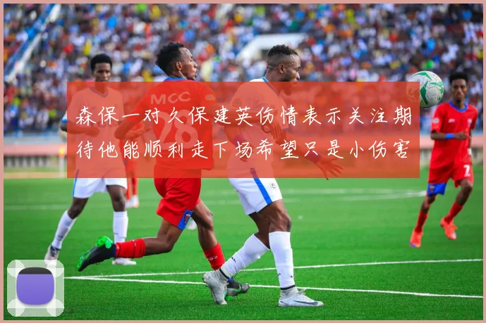 森保一对久保建英伤情表示关注期待他能顺利走下场希望只是小伤害